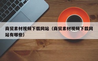 新疆商贸素材视频下载网站（商贸素材视频下载网站有哪些）